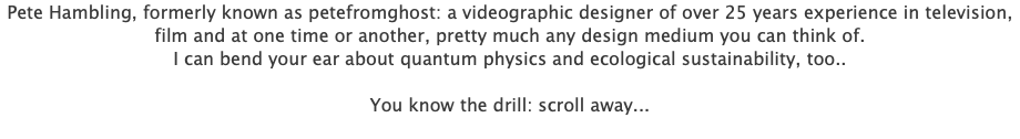 Pete Hambling, formerly known as petefromghost: a videographic designer of over 25 years experience in television, film and at one time or another, pretty much any design medium you can think of. I can bend your ear about quantum physics and ecological sustainability, too.. You know the drill: scroll away... 